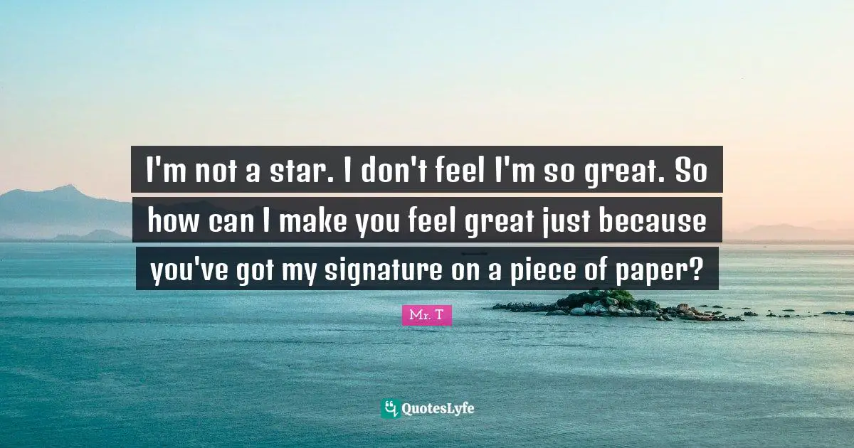 I'm not a star. I don't feel I'm so great. So how can I make you feel great just because you've got my signature on a piece of paper?