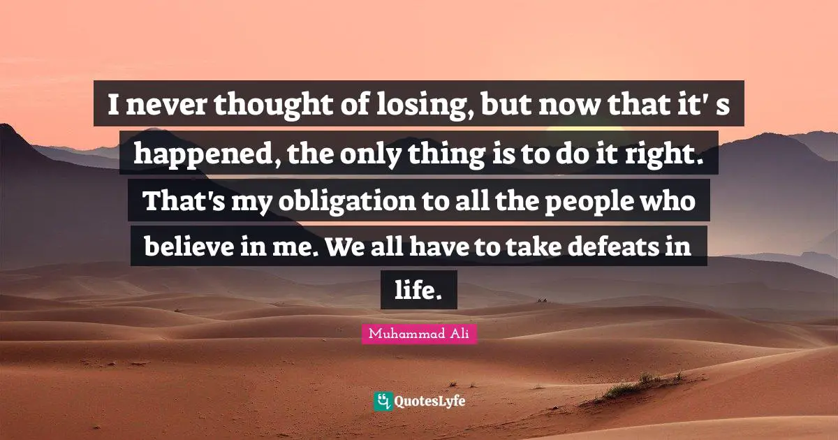 I never thought of losing, but now that it' s happened, the only thing is to do it right. That's my obligation to all the people who believe in me. We all have to take defeats in life.