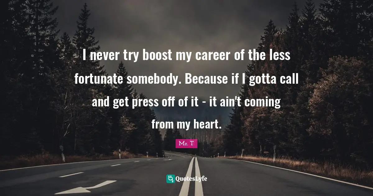 I never try boost my career of the less fortunate somebody. Because if I gotta call and get press off of it - it ain't coming from my heart.