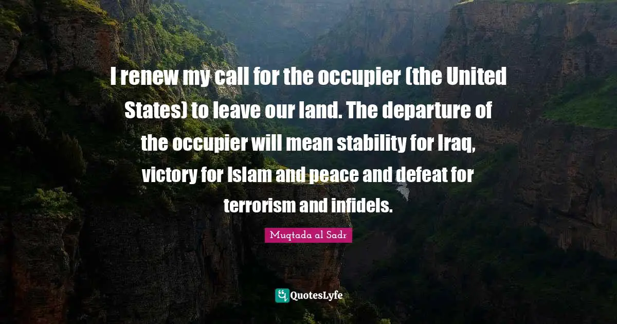 I renew my call for the occupier (the United States) to leave our land. The departure of the occupier will mean stability for Iraq, victory for Islam and peace and defeat for terrorism and infidels.