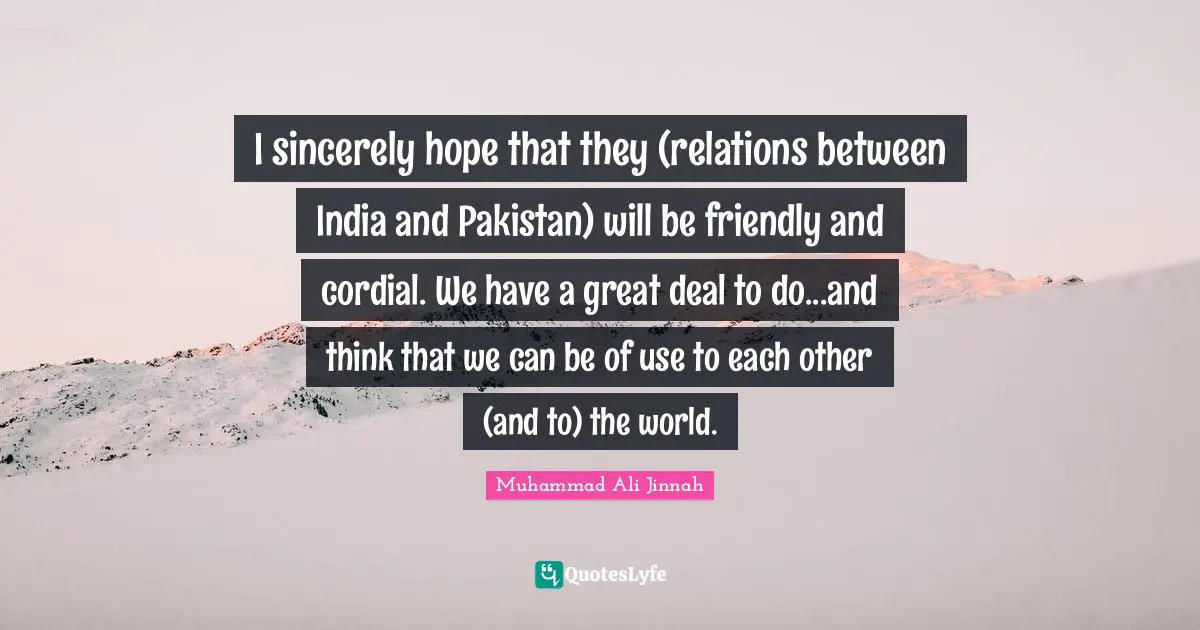 I sincerely hope that they (relations between India and Pakistan) will be friendly and cordial. We have a great deal to do...and think that we can be of use to each other (and to) the world.