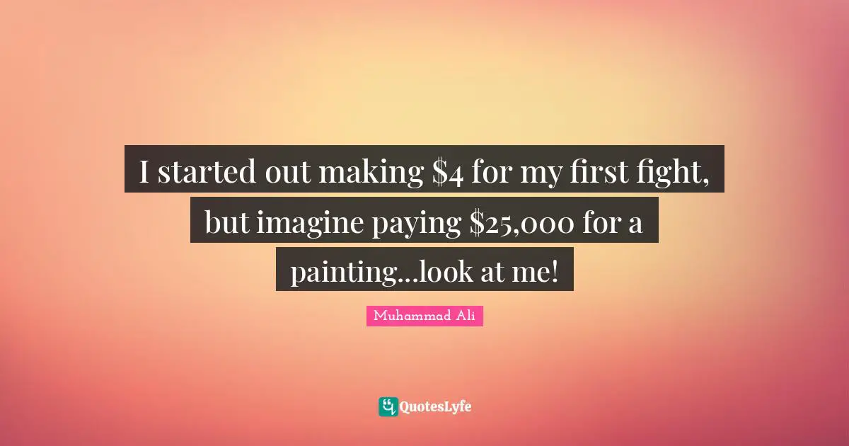 I started out making $4 for my first fight, but imagine paying $25,000 for a painting...look at me!