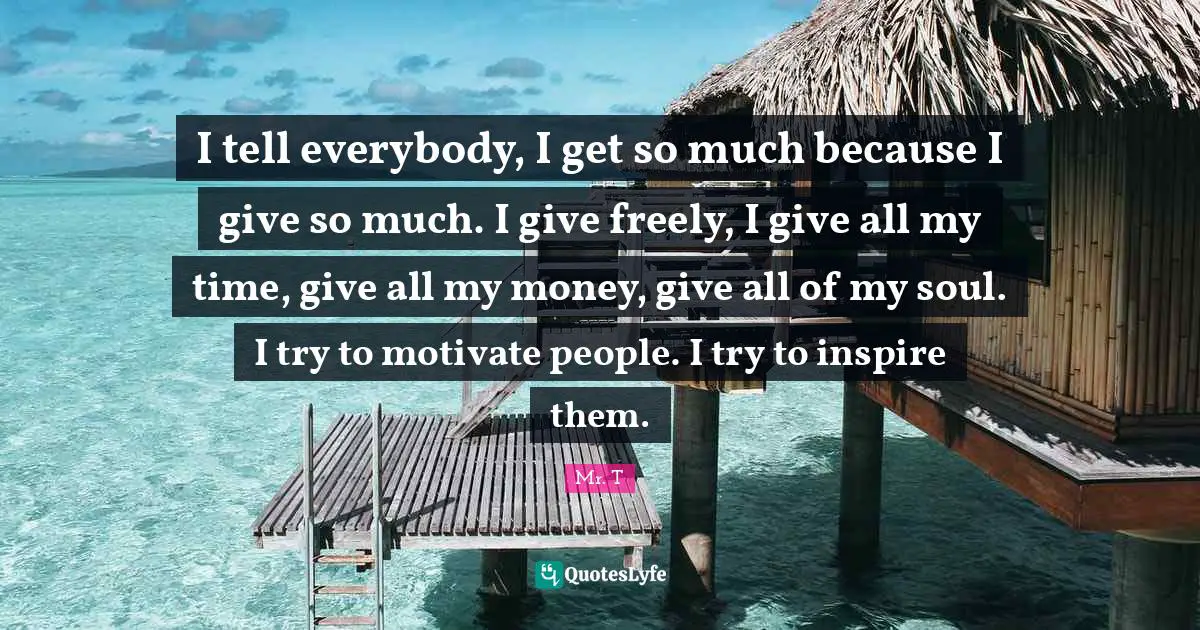 I tell everybody, I get so much because I give so much. I give freely, I give all my time, give all my money, give all of my soul. I try to motivate people. I try to inspire them.