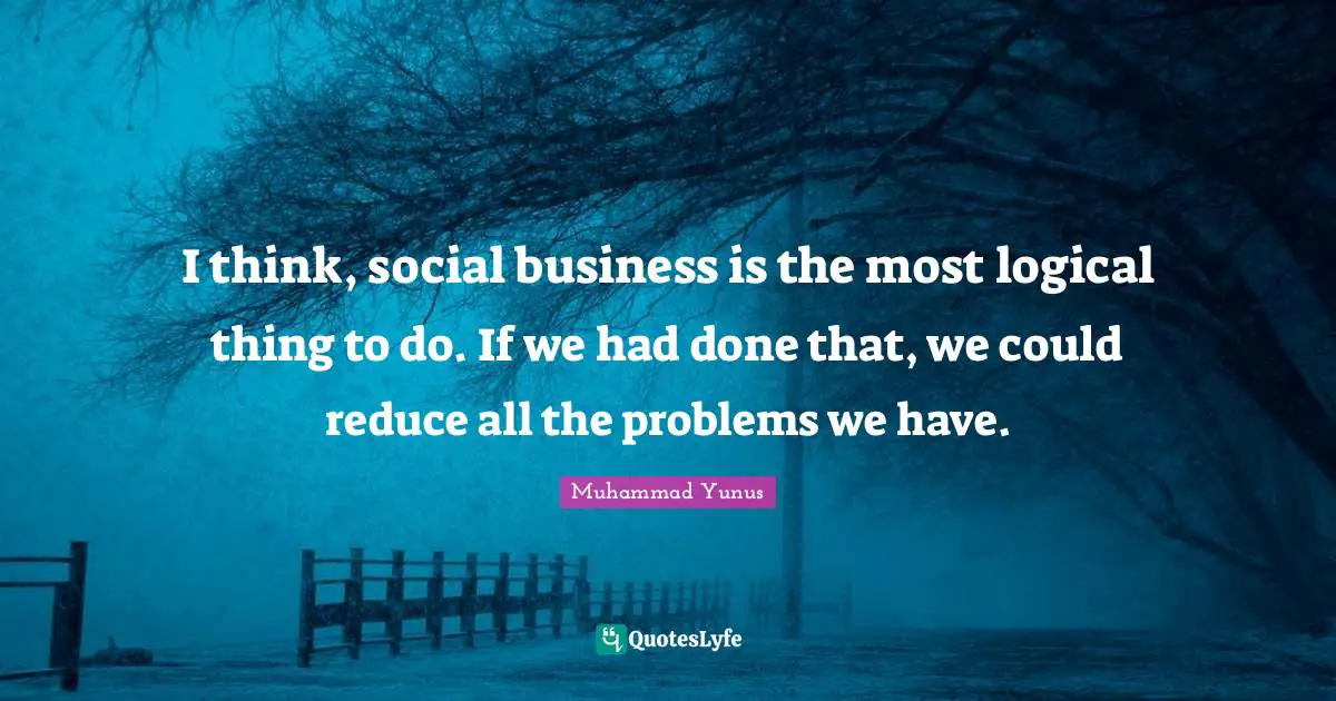 I think, social business is the most logical thing to do. If we had done that, we could reduce all the problems we have.
