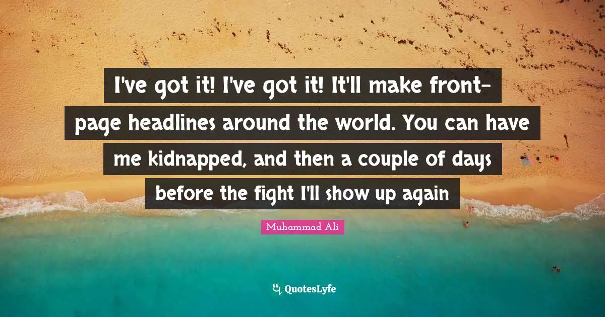 I've got it! I've got it! It'll make front-page headlines around the world. You can have me kidnapped, and then a couple of days before the fight I'll show up again