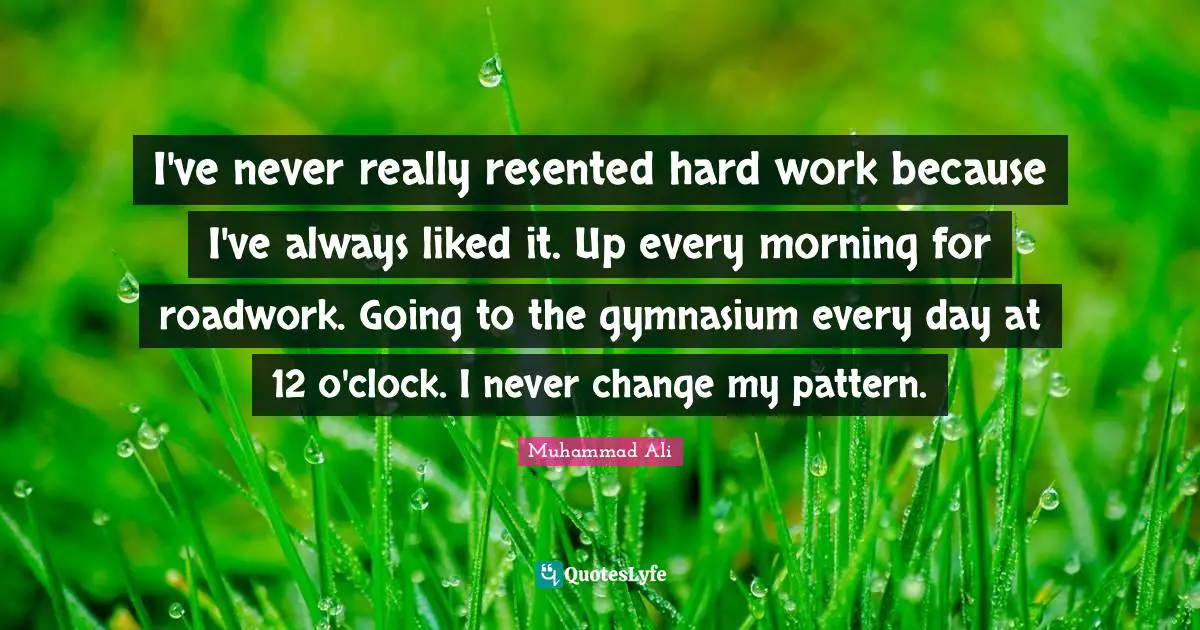 I've never really resented hard work because I've always liked it. Up every morning for roadwork. Going to the gymnasium every day at 12 o'clock. I never change my pattern.