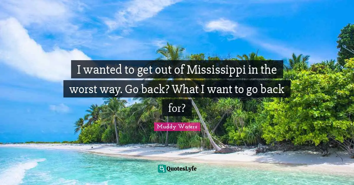 I wanted to get out of Mississippi in the worst way. Go back? What I want to go back for?