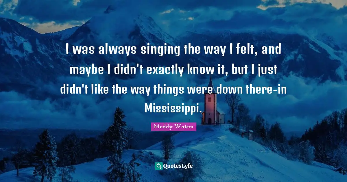 I was always singing the way I felt, and maybe I didn't exactly know it, but I just didn't like the way things were down there-in Mississippi.