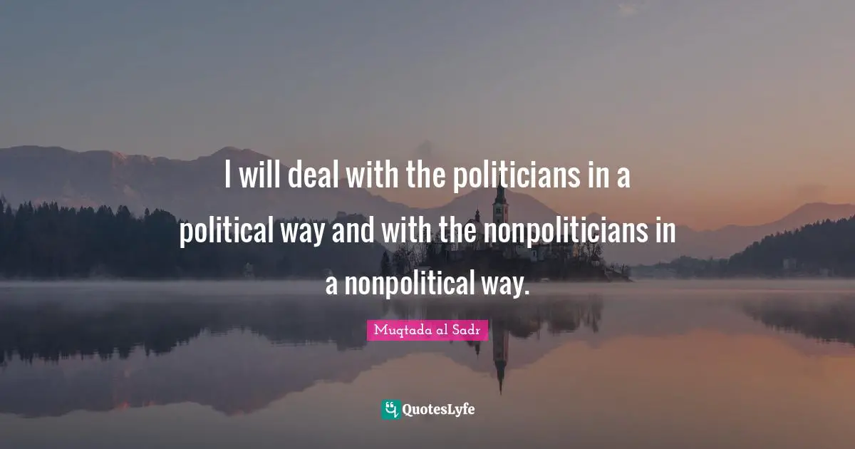 I will deal with the politicians in a political way and with the nonpoliticians in a nonpolitical way.