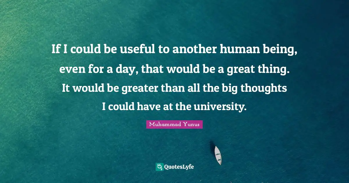 If I could be useful to another human being, even for a day, that would be a great thing. It would be greater than all the big thoughts I could have at the university.