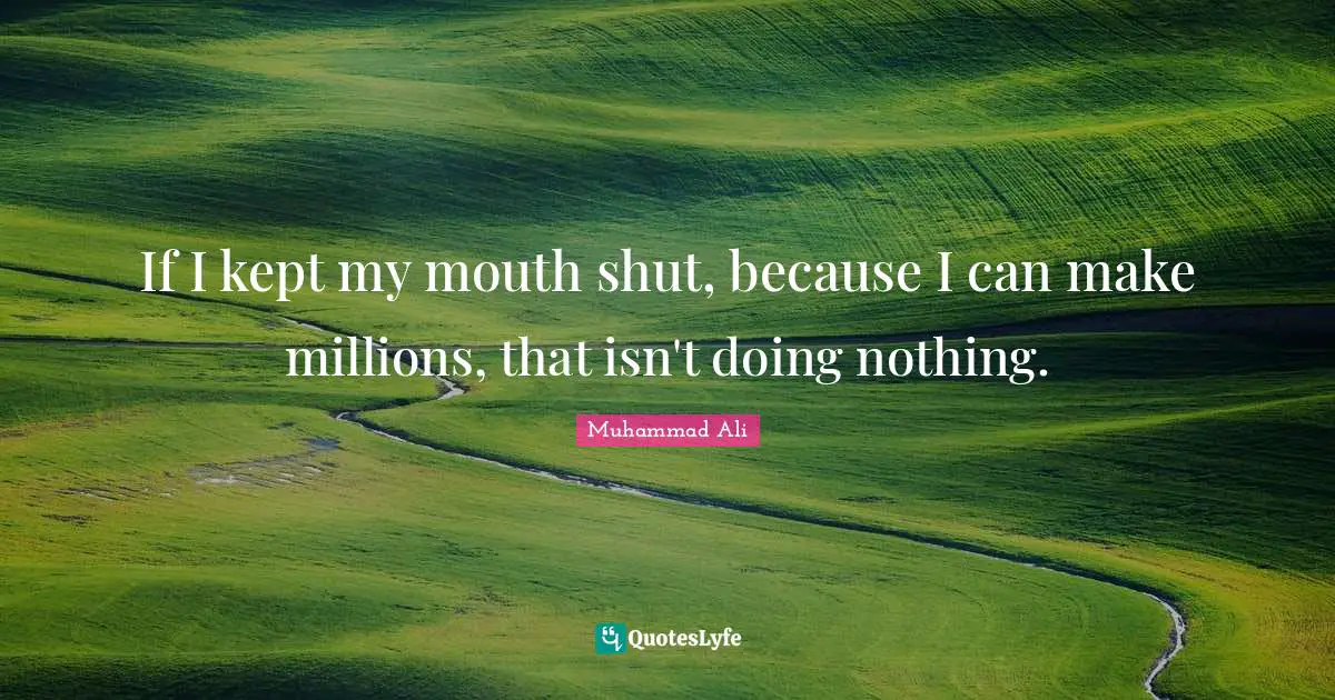 If I kept my mouth shut, because I can make millions, that isn't doing nothing.