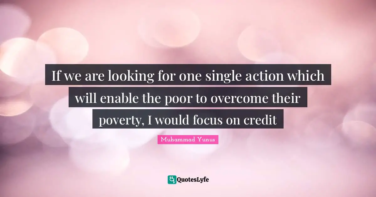 If we are looking for one single action which will enable the poor to overcome their poverty, I would focus on credit