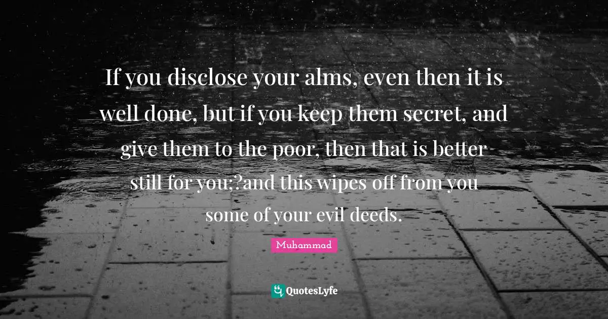 If you disclose your alms, even then it is well done, but if you keep them secret, and give them to the poor, then that is better still for you;?and this wipes off from you some of your evil deeds.