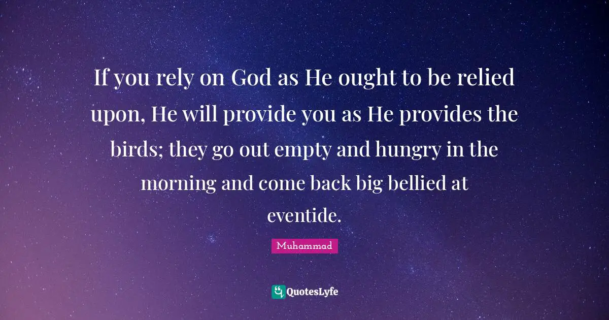 If you rely on God as He ought to be relied upon, He will provide you as He provides the birds; they go out empty and hungry in the morning and come back big bellied at eventide.