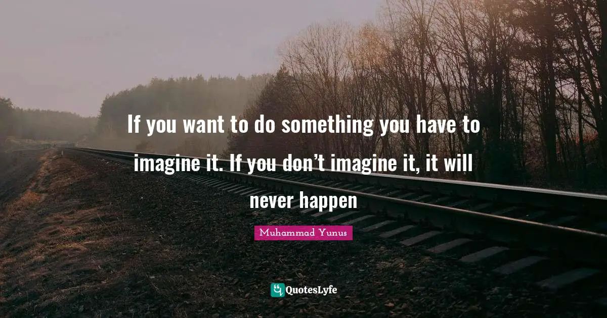 If you want to do something you have to imagine it. If you don’t imagine it, it will never happen