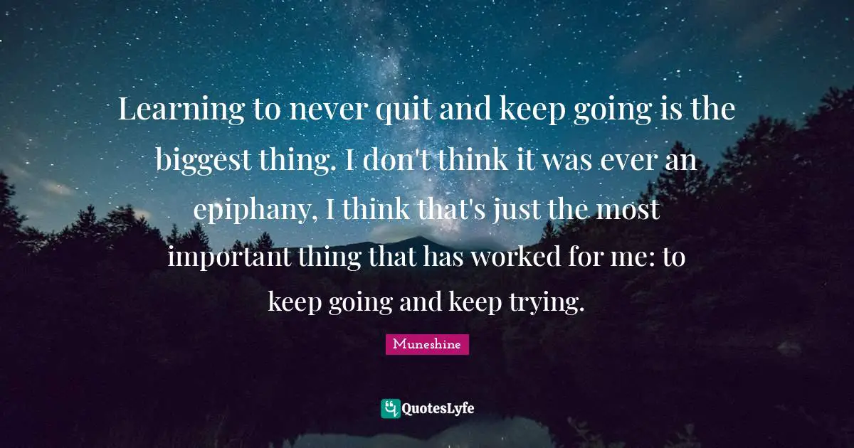 Learning to never quit and keep going is the biggest thing. I don't think it was ever an epiphany, I think that's just the most important thing that has worked for me: to keep going and keep trying.