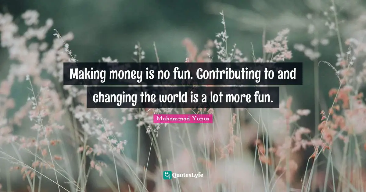 Making money is no fun. Contributing to and changing the world is a lot more fun.