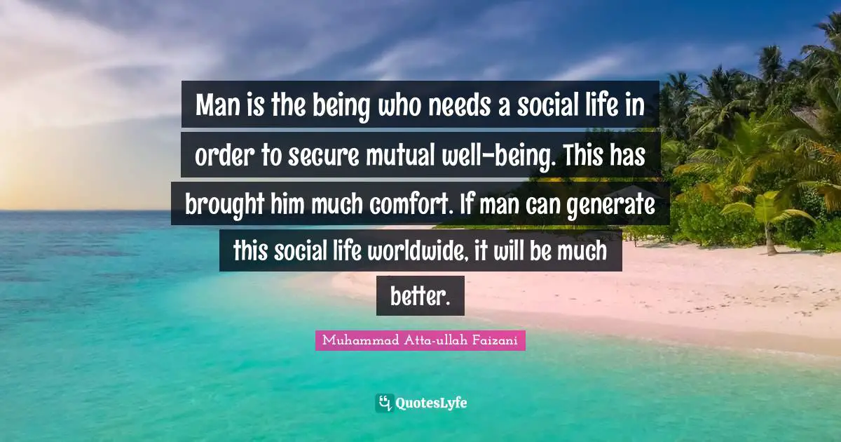 Man is the being who needs a social life in order to secure mutual well-being. This has brought him much comfort. If man can generate this social life worldwide, it will be much better.