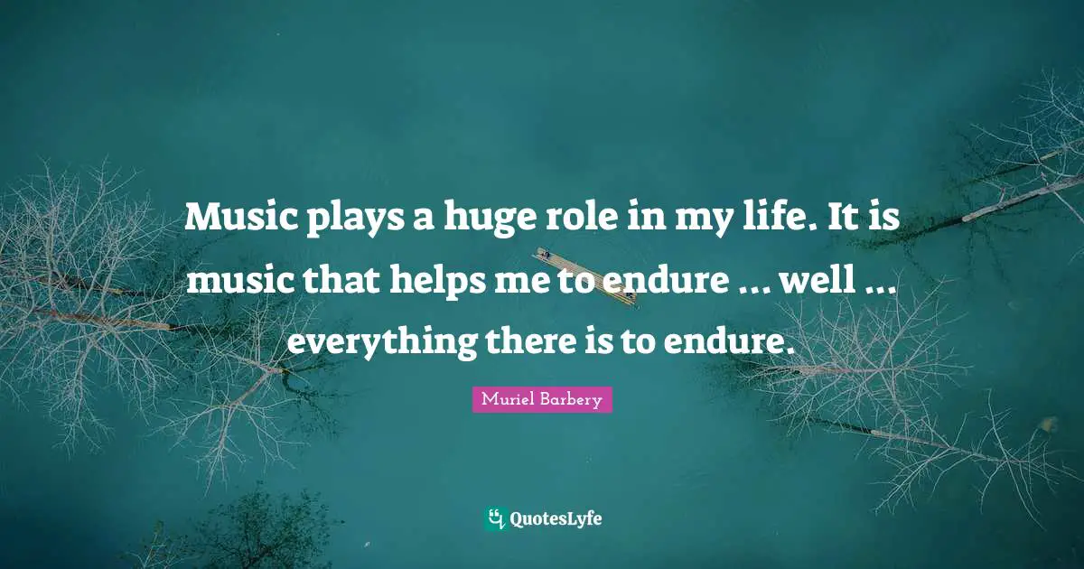 Music plays a huge role in my life. It is music that helps me to endure ... well ... everything there is to endure.