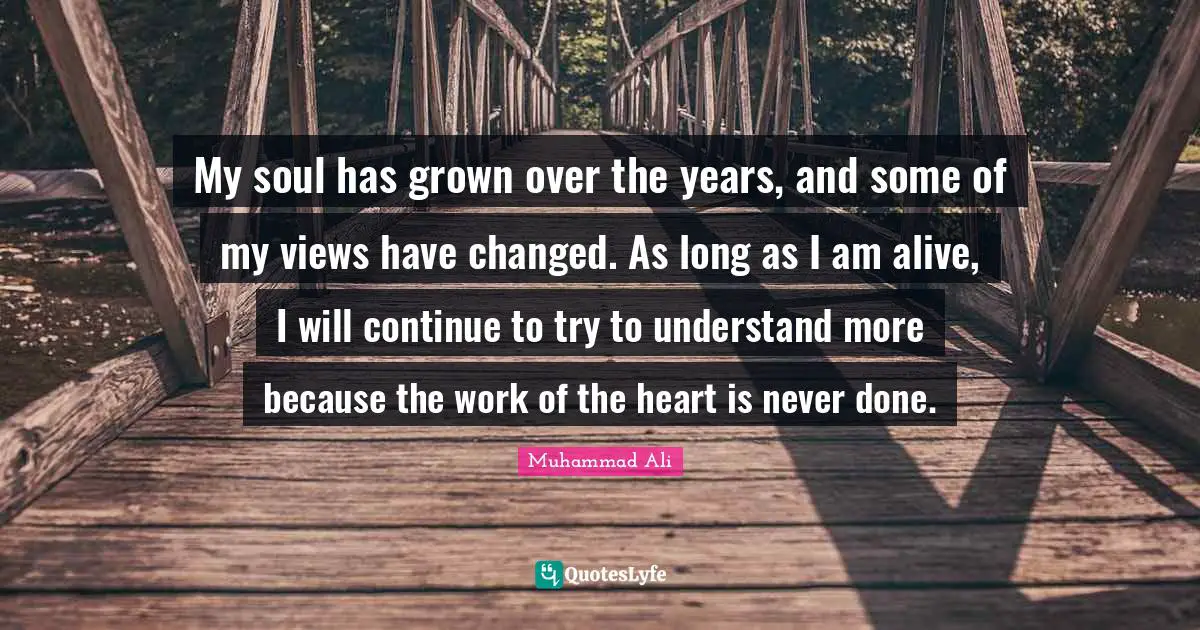 My soul has grown over the years, and some of my views have changed. As long as I am alive, I will continue to try to understand more because the work of the heart is never done.