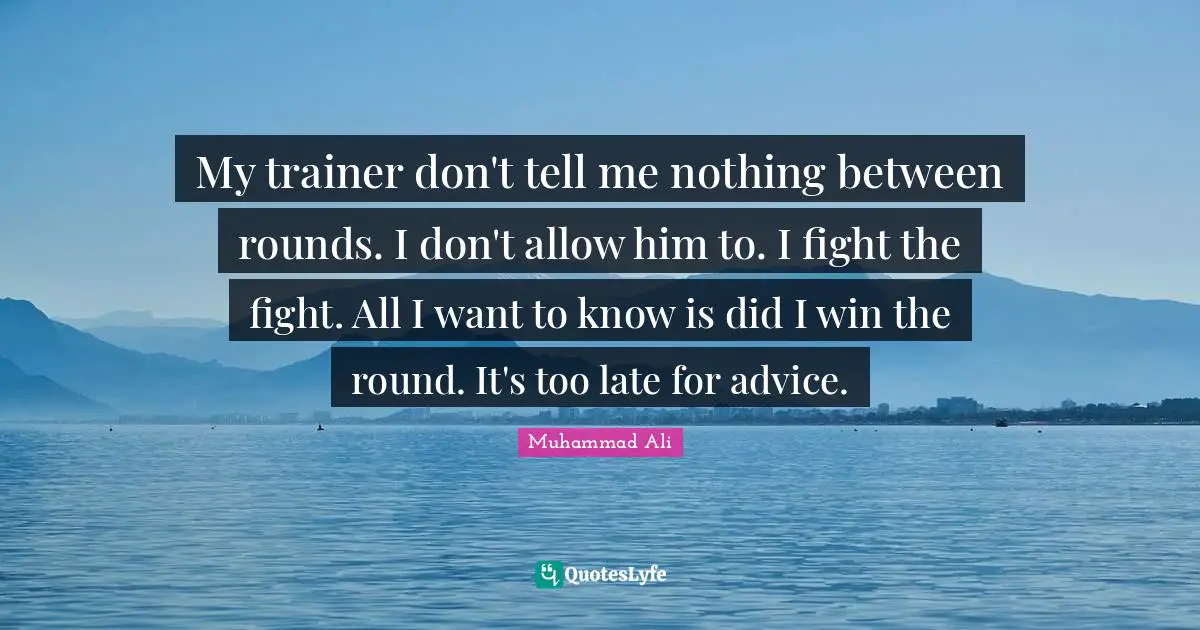 My trainer don't tell me nothing between rounds. I don't allow him to. I fight the fight. All I want to know is did I win the round. It's too late for advice.