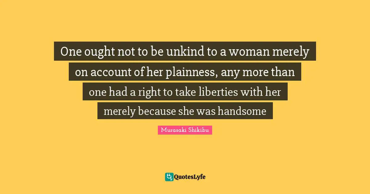 Unkind Quotes: "One ought not to be unkind to a woman merely on account of her plainness, any more than one had a right to take liberties with her merely because she was handsome"