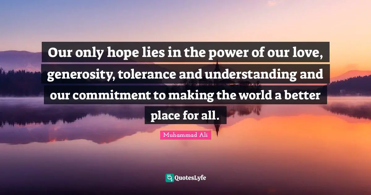 Our only hope lies in the power of our love, generosity, tolerance and understanding and our commitment to making the world a better place for all.