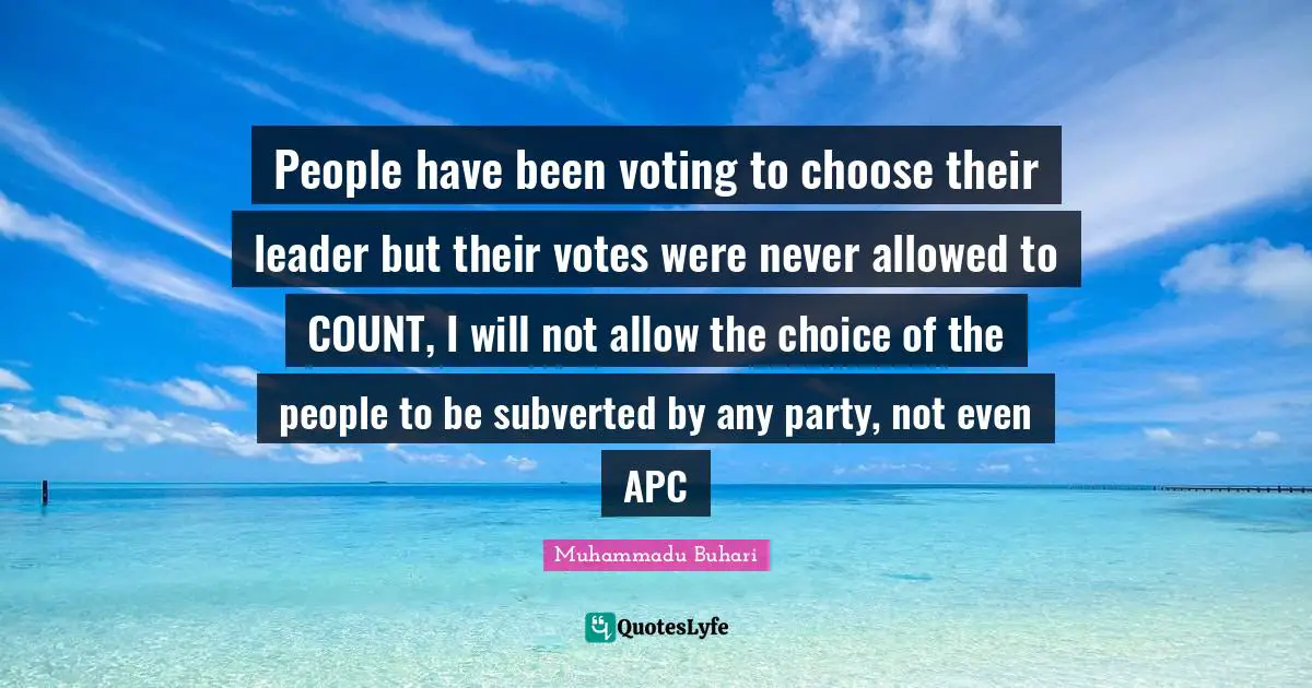 Leader Quotes: "People have been voting to choose their leader but their votes were never allowed to COUNT, I will not allow the choice of the people to be subverted by any party, not even APC"