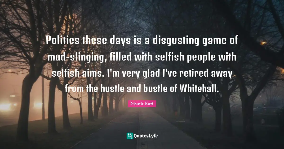 Politics these days is a disgusting game of mud-slinging, filled with selfish people with selfish aims. I'm very glad I've retired away from the hustle and bustle of Whitehall.