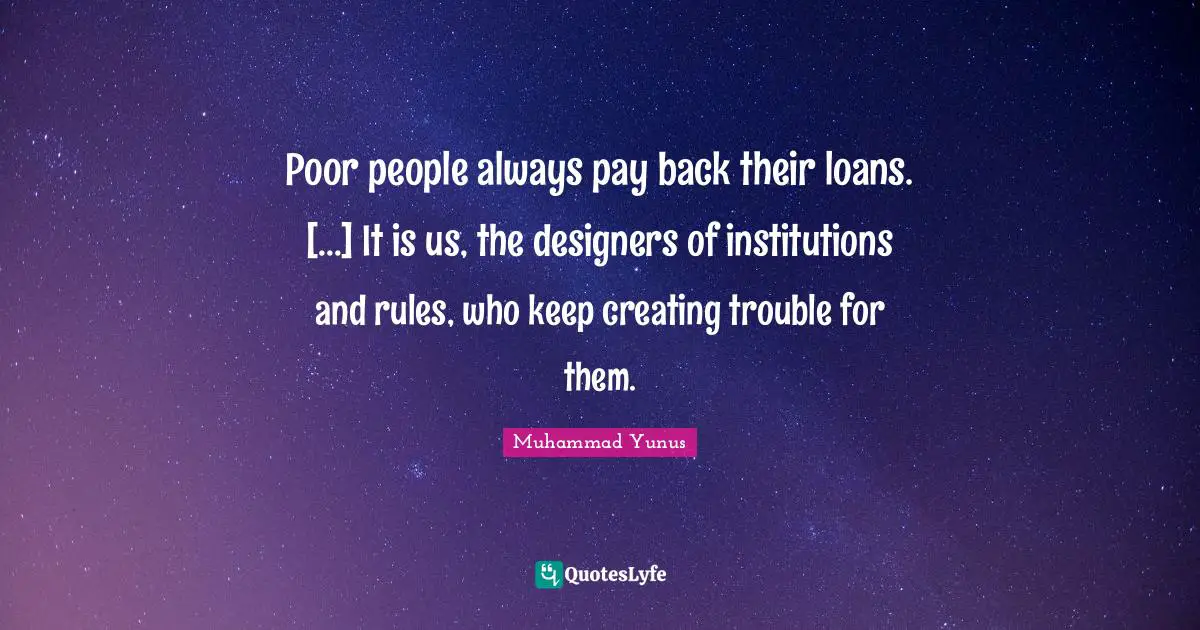 Poor people always pay back their loans. [...] It is us, the designers of institutions and rules, who keep creating trouble for them.