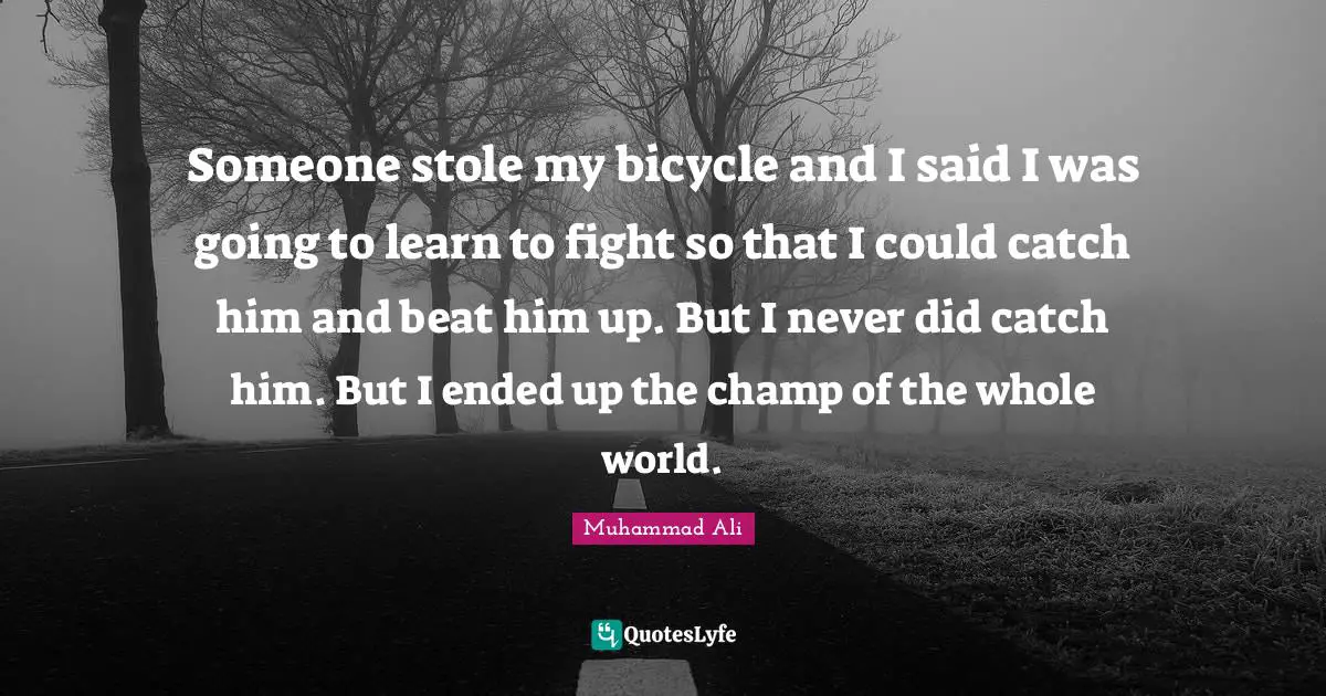 Someone stole my bicycle and I said I was going to learn to fight so that I could catch him and beat him up. But I never did catch him. But I ended up the champ of the whole world.