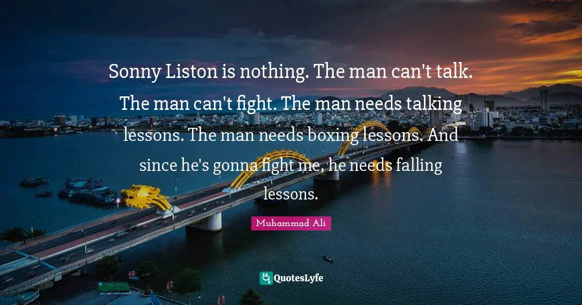 Sonny Liston is nothing. The man can't talk. The man can't fight. The man needs talking lessons. The man needs boxing lessons. And since he's gonna fight me, he needs falling lessons.