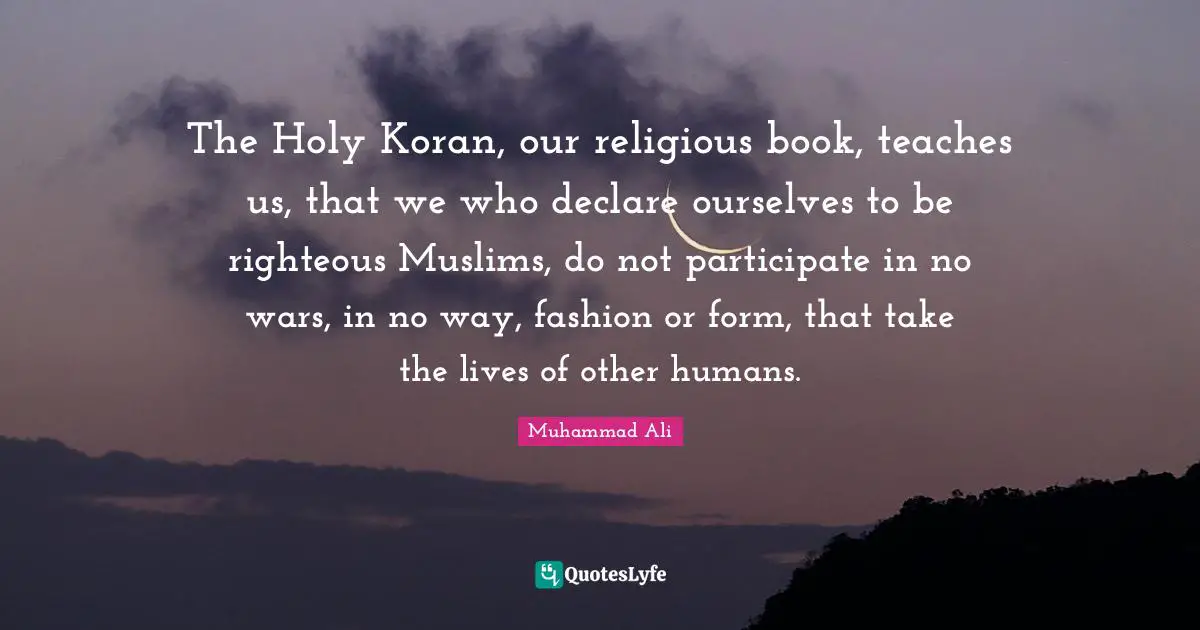 The Holy Koran, our religious book, teaches us, that we who declare ourselves to be righteous Muslims, do not participate in no wars, in no way, fashion or form, that take the lives of other humans.