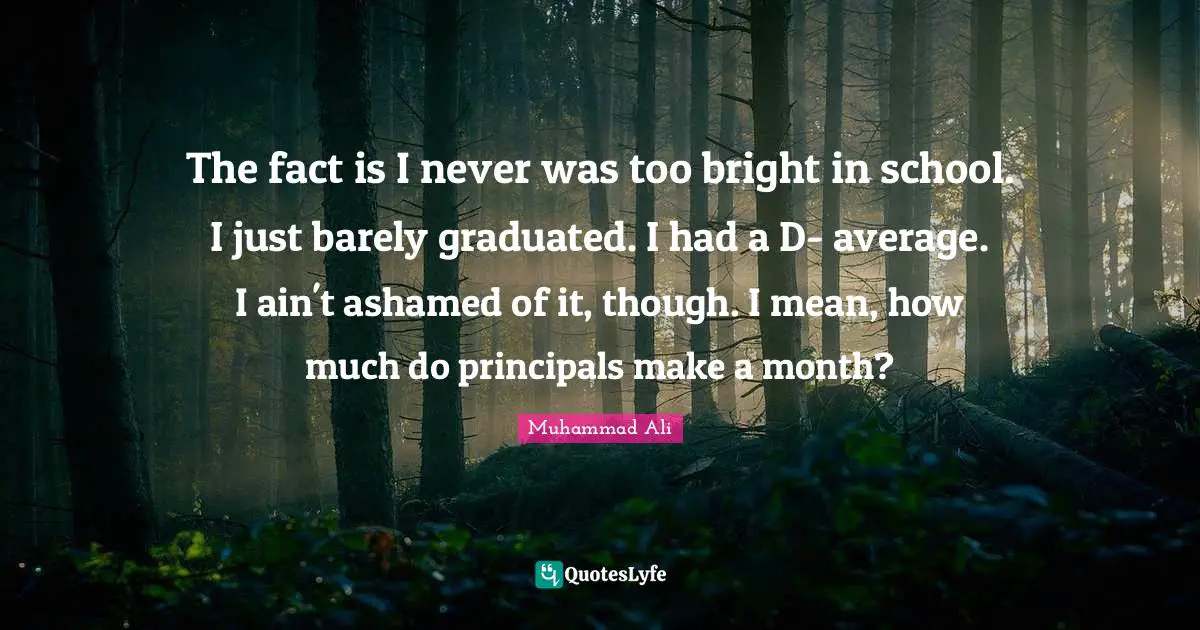 The fact is I never was too bright in school. I just barely graduated. I had a D- average. I ain't ashamed of it, though. I mean, how much do principals make a month?