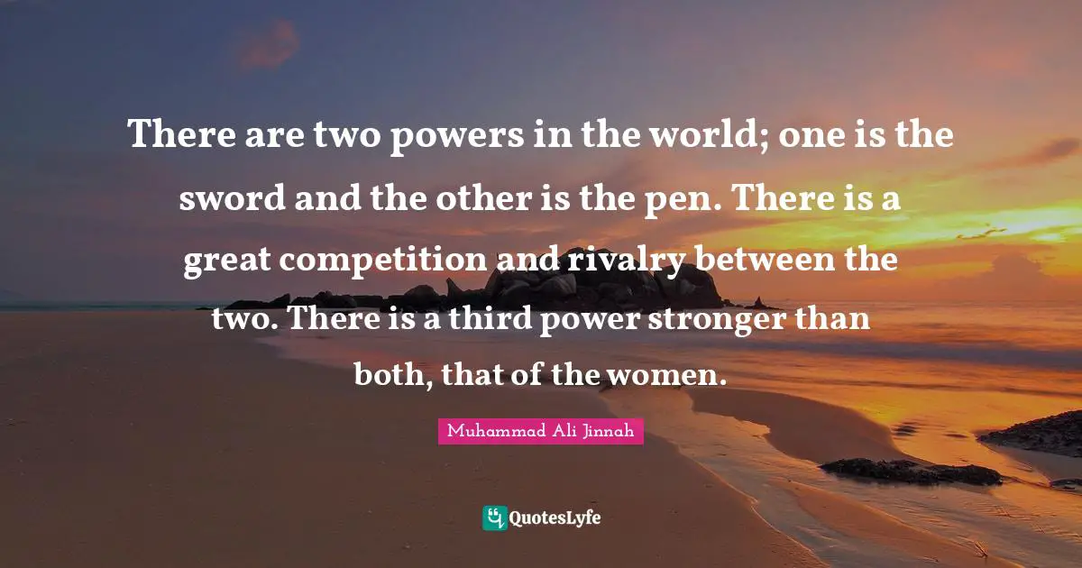 Muhammad Ali Jinnah Quotes: There are two powers in the world; one is the sword and the other is the pen. There is a great competition and rivalry between the two. There is a third power stronger than both, that of the women.