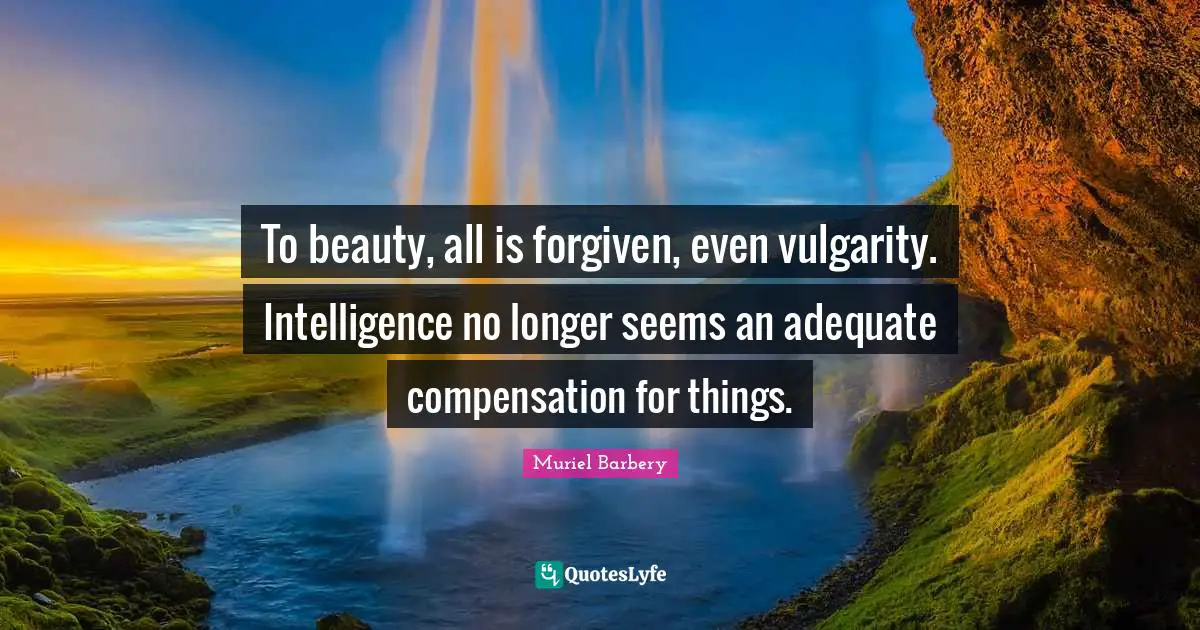 To beauty, all is forgiven, even vulgarity. Intelligence no longer seems an adequate compensation for things.