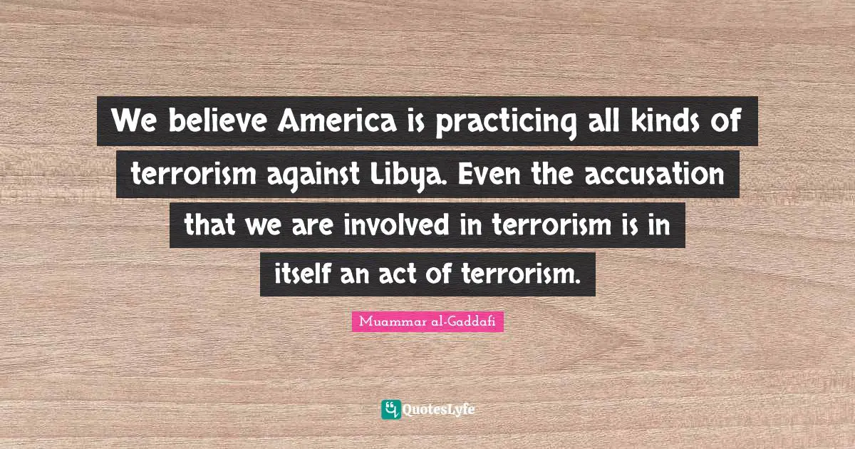 Muammar al-Gaddafi Quotes: We believe America is practicing all kinds of terrorism against Libya. Even the accusation that we are involved in terrorism is in itself an act of terrorism.