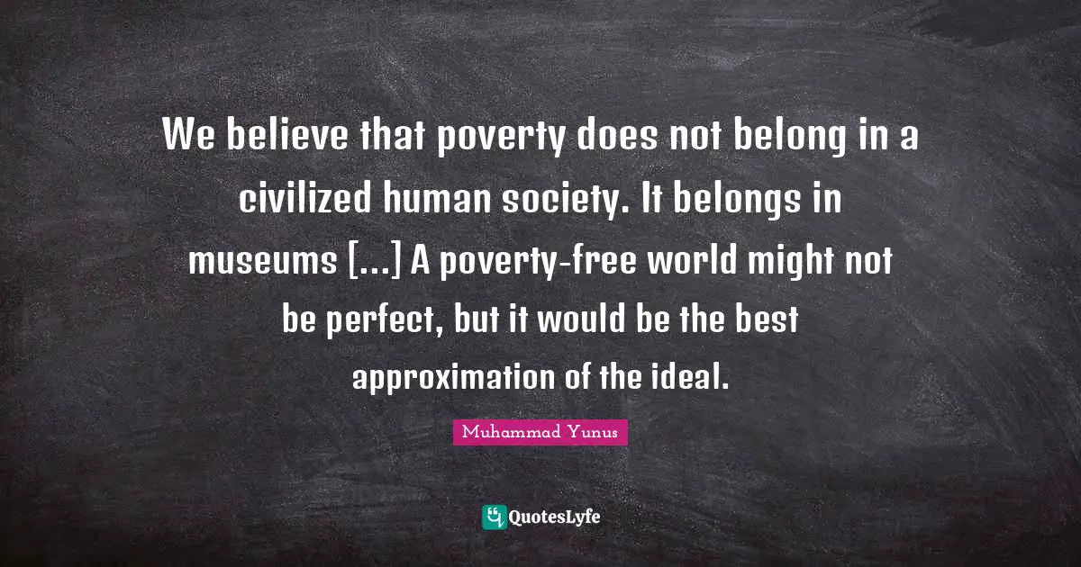 We believe that poverty does not belong in a civilized human society. It belongs in museums [...] A poverty-free world might not be perfect, but it would be the best approximation of the ideal.