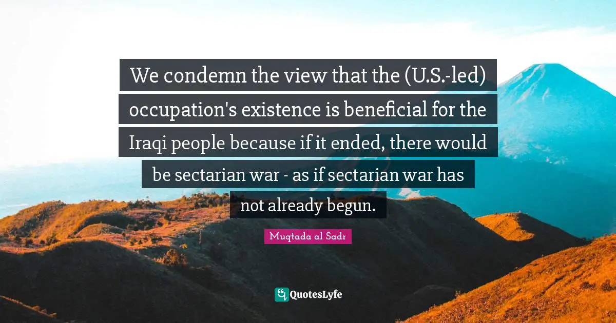 We condemn the view that the (U.S.-led) occupation's existence is beneficial for the Iraqi people because if it ended, there would be sectarian war - as if sectarian war has not already begun.