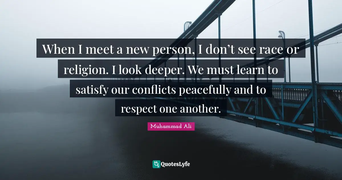 When I meet a new person, I don’t see race or religion. I look deeper. We must learn to satisfy our conflicts peacefully and to respect one another.