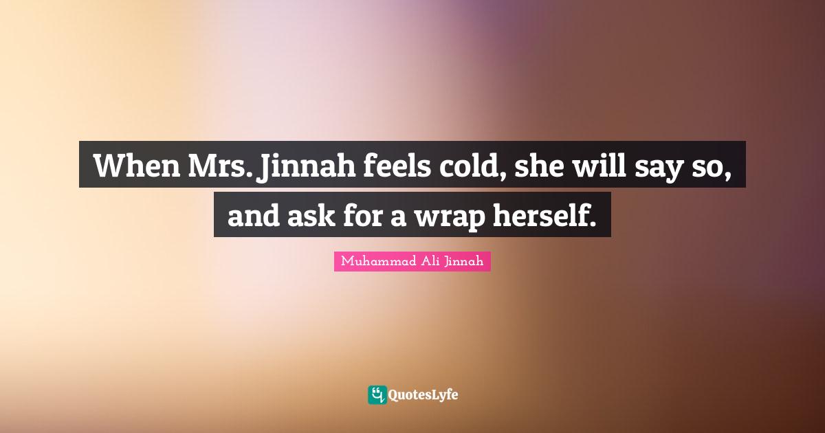When Mrs. Jinnah feels cold, she will say so, and ask for a wrap herself.