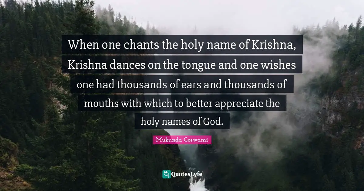 When one chants the holy name of Krishna, Krishna dances on the tongue and one wishes one had thousands of ears and thousands of mouths with which to better appreciate the holy names of God.