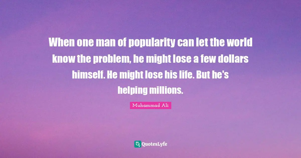 When one man of popularity can let the world know the problem, he might lose a few dollars himself. He might lose his life. But he's helping millions.