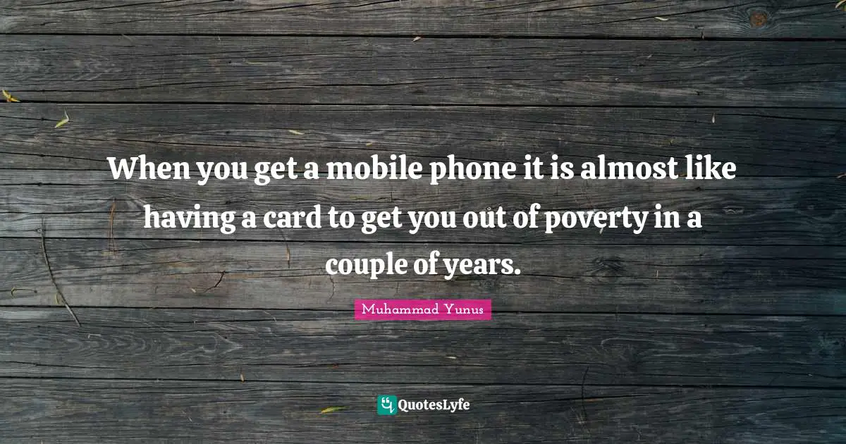 When you get a mobile phone it is almost like having a card to get you out of poverty in a couple of years.