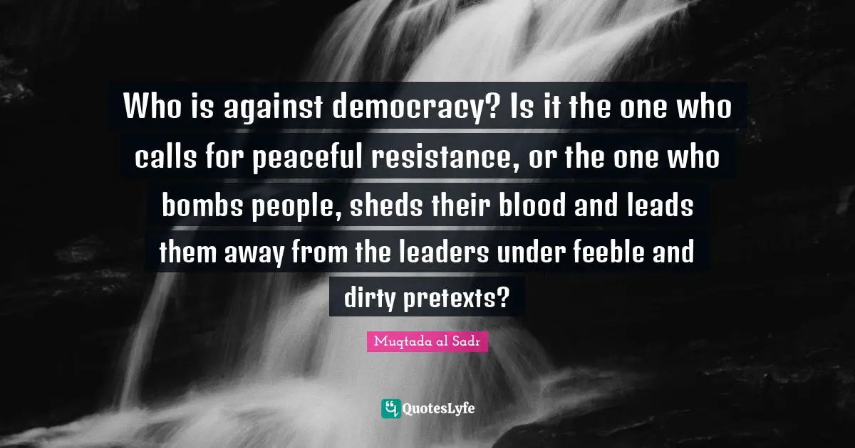 Who is against democracy? Is it the one who calls for peaceful resistance, or the one who bombs people, sheds their blood and leads them away from the leaders under feeble and dirty pretexts?