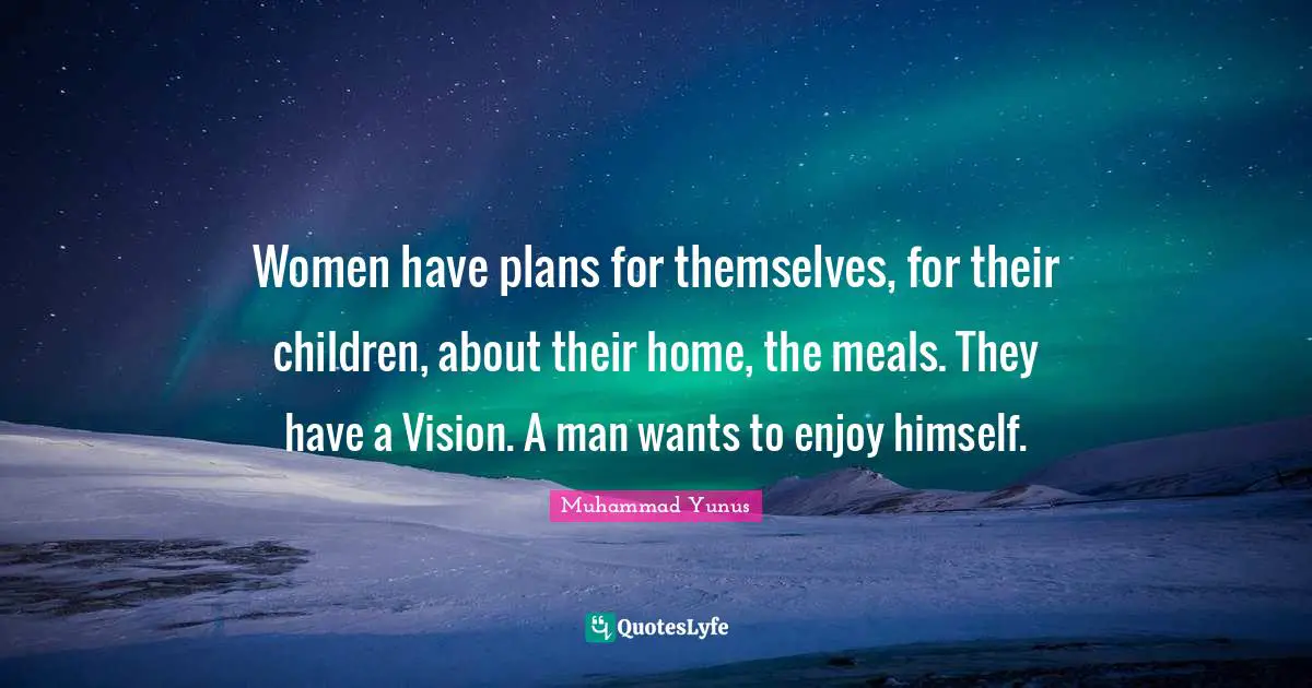 Women have plans for themselves, for their children, about their home, the meals. They have a Vision. A man wants to enjoy himself.