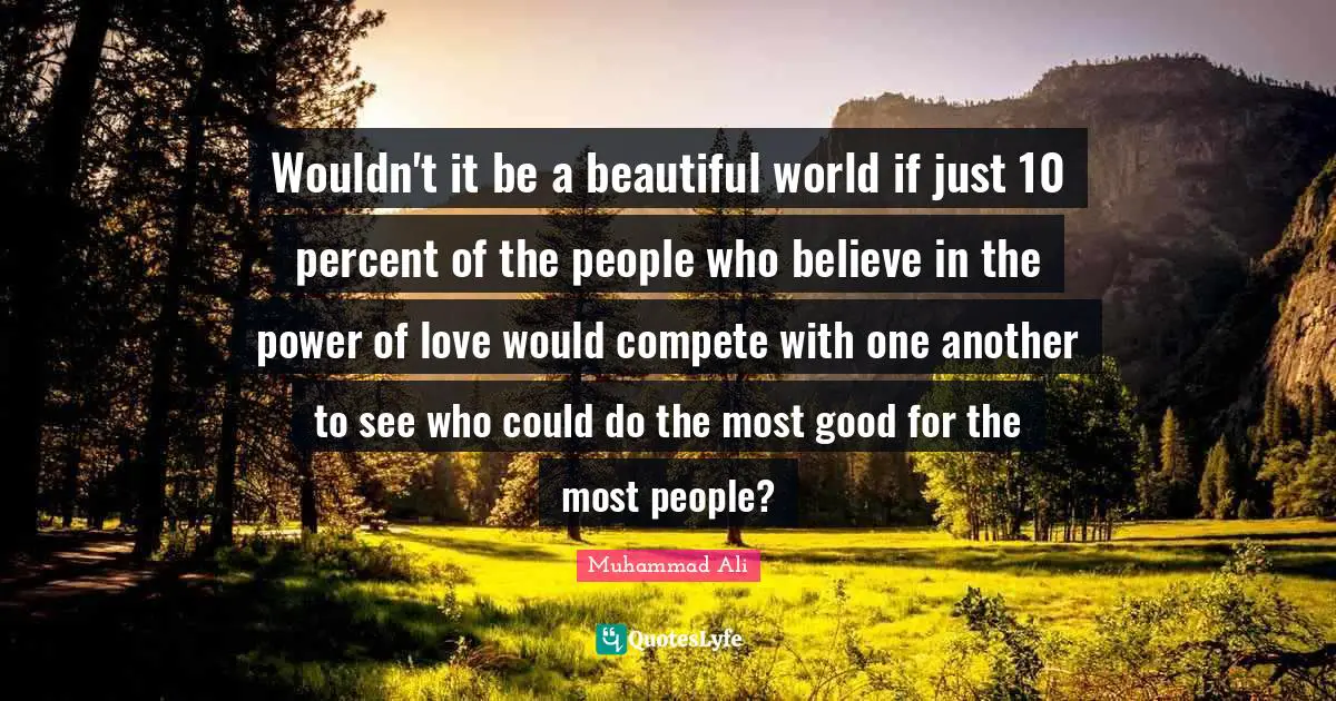 Wouldn't it be a beautiful world if just 10 percent of the people who believe in the power of love would compete with one another to see who could do the most good for the most people?