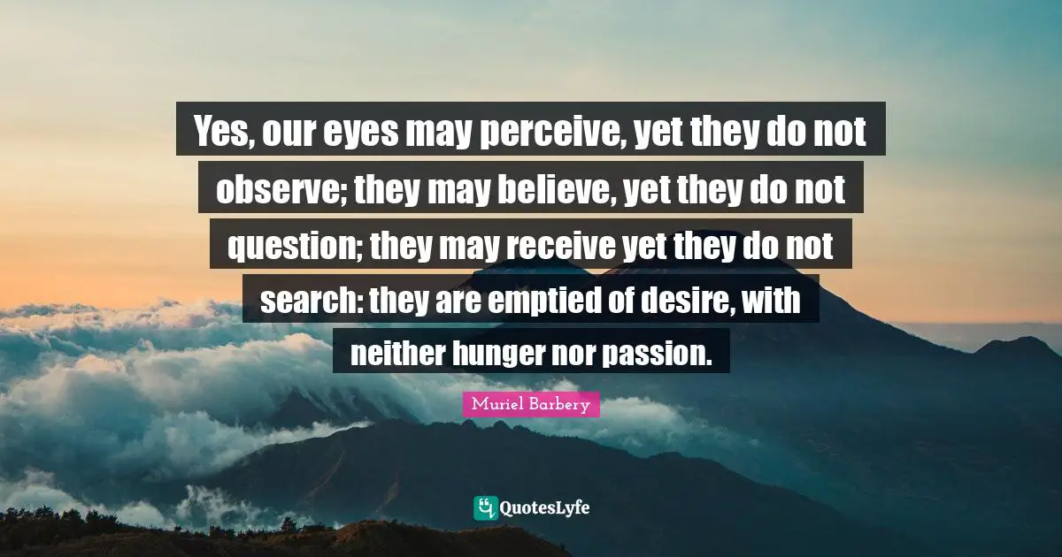 Yes, our eyes may perceive, yet they do not observe; they may believe, yet they do not question; they may receive yet they do not search: they are emptied of desire, with neither hunger nor passion.