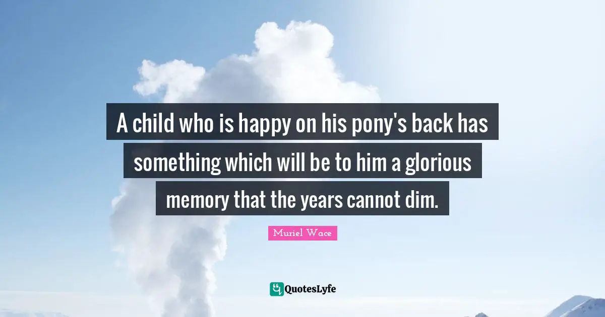A child who is happy on his pony's back has something which will be to him a glorious memory that the years cannot dim.