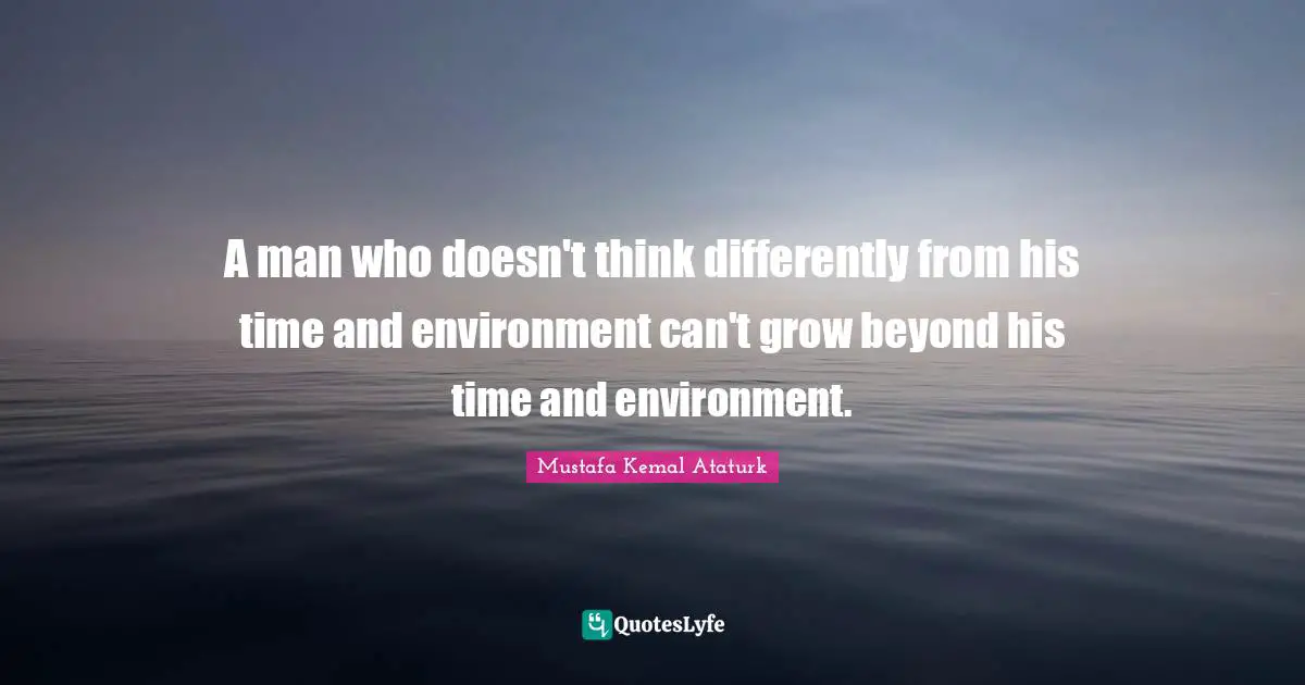 Mustafa Kemal Ataturk Quotes: "A man who doesn't think differently from his time and environment can't grow beyond his time and environment."